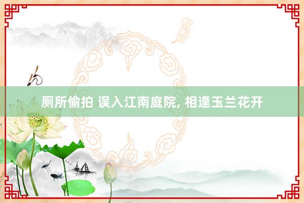 厕所偷拍 误入江南庭院， 相逢玉兰花开