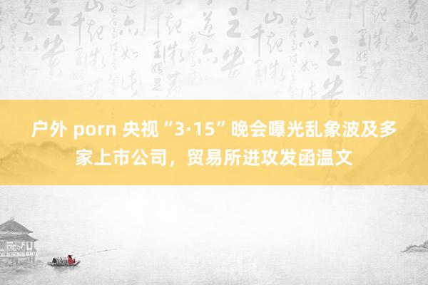 户外 porn 央视“3·15”晚会曝光乱象波及多家上市公司，贸易所进攻发函温文