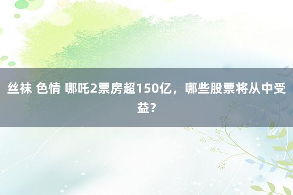 丝袜 色情 哪吒2票房超150亿，哪些股票将从中受益？