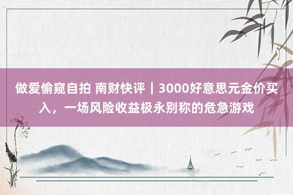 做爱偷窥自拍 南财快评｜3000好意思元金价买入，一场风险收益极永别称的危急游戏