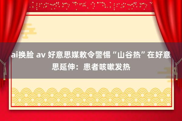 ai换脸 av 好意思媒敕令警惕“山谷热”在好意思延伸：患者咳嗽发热