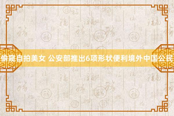 偷窥自拍美女 公安部推出6项形状便利境外中国公民