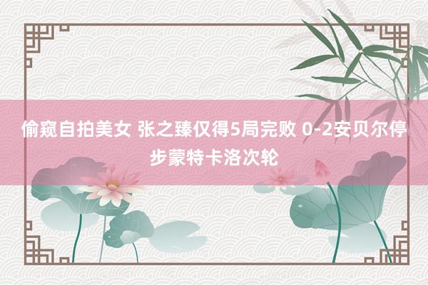 偷窥自拍美女 张之臻仅得5局完败 0-2安贝尔停步蒙特卡洛次轮