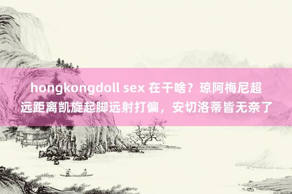 hongkongdoll sex 在干啥？琼阿梅尼超远距离凯旋起脚远射打偏，安切洛蒂皆无奈了