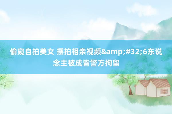 偷窥自拍美女 摆拍相亲视频&#32;6东说念主被成皆警方拘留