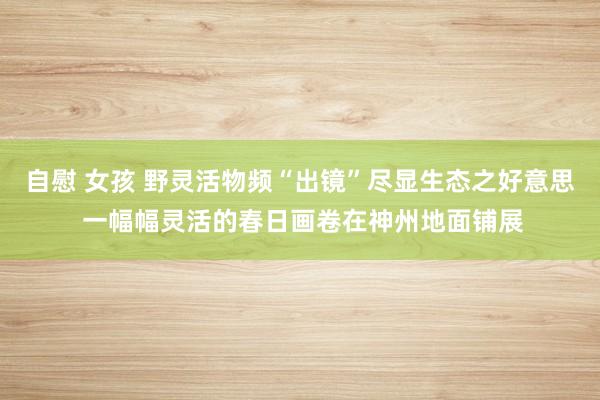 自慰 女孩 野灵活物频“出镜”尽显生态之好意思 一幅幅灵活的春日画卷在神州地面铺展