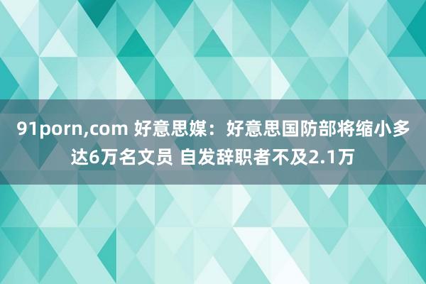 91porn，com 好意思媒：好意思国防部将缩小多达6万名文员 自发辞职者不及2.1万