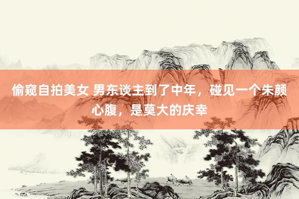 偷窥自拍美女 男东谈主到了中年，碰见一个朱颜心腹，是莫大的庆幸