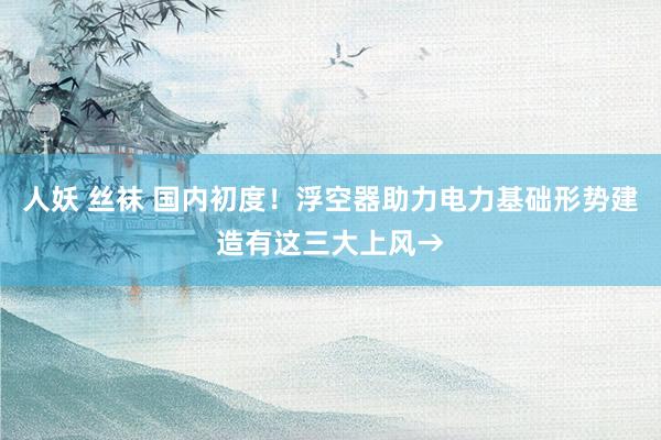 人妖 丝袜 国内初度！浮空器助力电力基础形势建造有这三大上风→