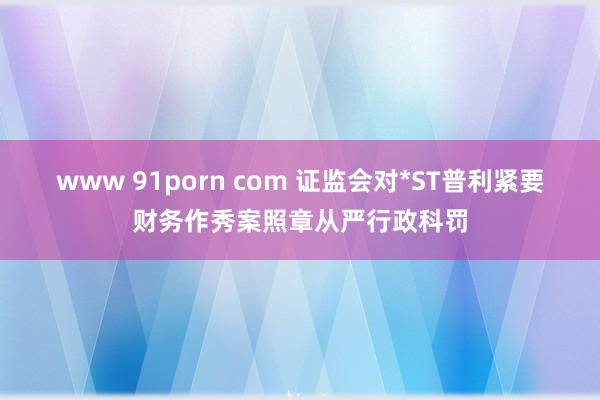 www 91porn com 证监会对*ST普利紧要财务作秀案照章从严行政科罚