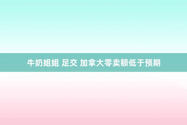 牛奶姐姐 足交 加拿大零卖额低于预期