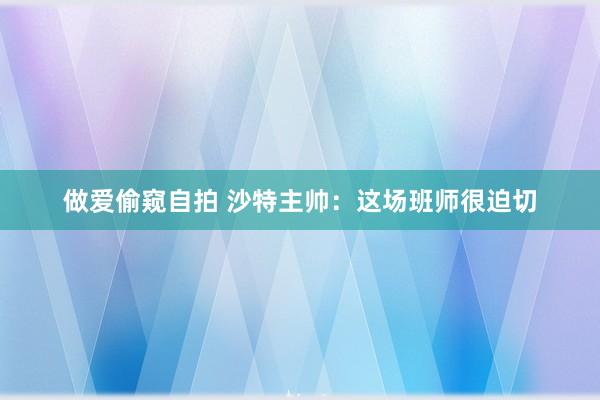 做爱偷窥自拍 沙特主帅：这场班师很迫切