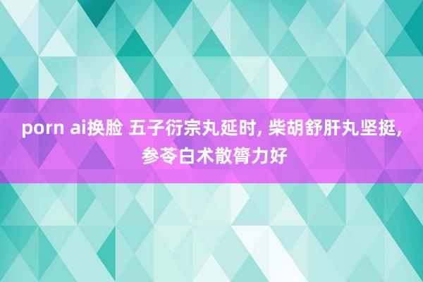 porn ai换脸 五子衍宗丸延时， 柴胡舒肝丸坚挺， 参苓白术散膂力好