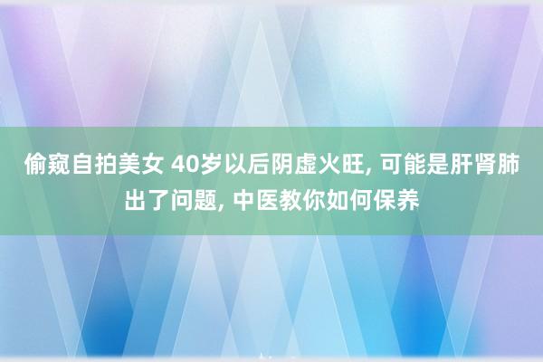 偷窥自拍美女 40岁以后阴虚火旺， 可能是肝肾肺出了问题， 中医教你如何保养