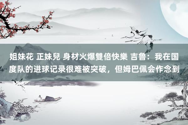 姐妹花 正妹兒 身材火爆雙倍快樂 吉鲁：我在国度队的进球记录很难被突破，但姆巴佩会作念到