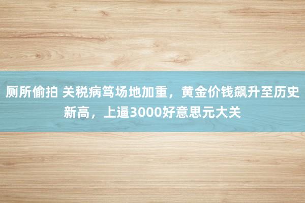 厕所偷拍 关税病笃场地加重，黄金价钱飙升至历史新高，上逼3000好意思元大关