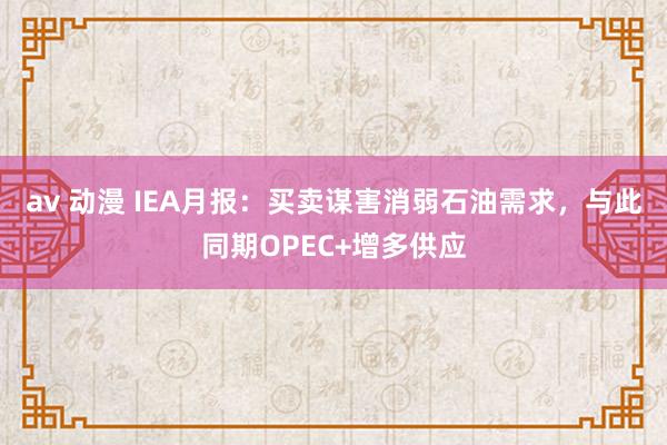 av 动漫 IEA月报：买卖谋害消弱石油需求，与此同期OPEC+增多供应
