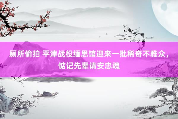 厕所偷拍 平津战役缅思馆迎来一批稀奇不雅众，惦记先辈请安忠魂