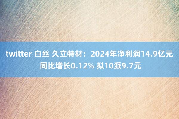 twitter 白丝 久立特材：2024年净利润14.9亿元 同比增长0.12% 拟10派9.7元