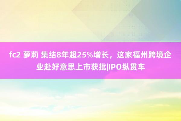 fc2 萝莉 集结8年超25%增长，这家福州跨境企业赴好意思上市获批|IPO纵贯车