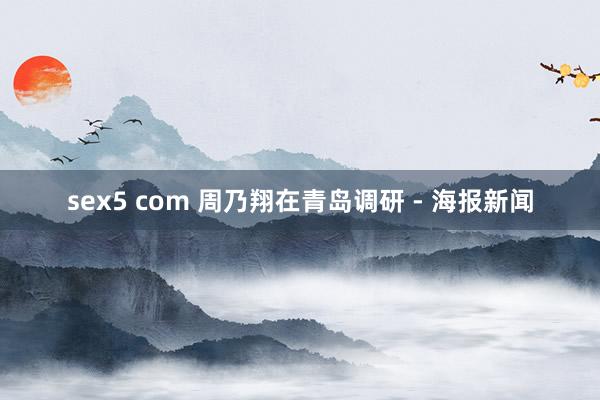 sex5 com 周乃翔在青岛调研 - 海报新闻