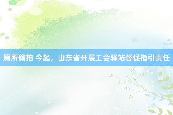 厕所偷拍 今起，山东省开展工会驿站督促指引责任