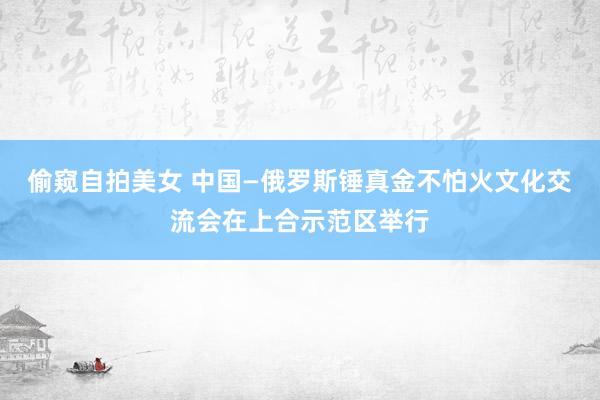 偷窥自拍美女 中国—俄罗斯锤真金不怕火文化交流会在上合示范区举行