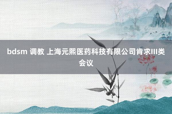 bdsm 调教 上海元熙医药科技有限公司肯求III类会议