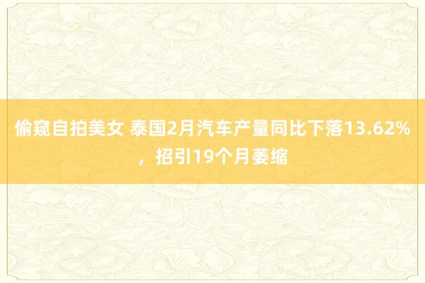 偷窥自拍美女 泰国2月汽车产量同比下落13.62%，招引19个月萎缩