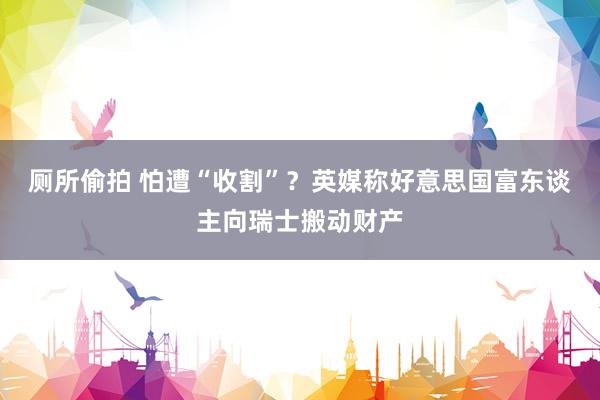 厕所偷拍 怕遭“收割”？英媒称好意思国富东谈主向瑞士搬动财产