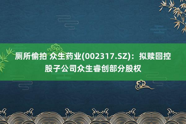 厕所偷拍 众生药业(002317.SZ)：拟赎回控股子公司众生睿创部分股权