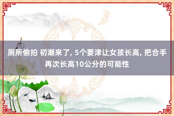 厕所偷拍 初潮来了， 5个要津让女孩长高， 把合手再次长高10公分的可能性