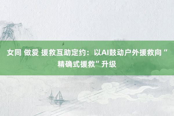 女同 做爱 援救互助定约：以AI鼓动户外援救向“精确式援救”升级