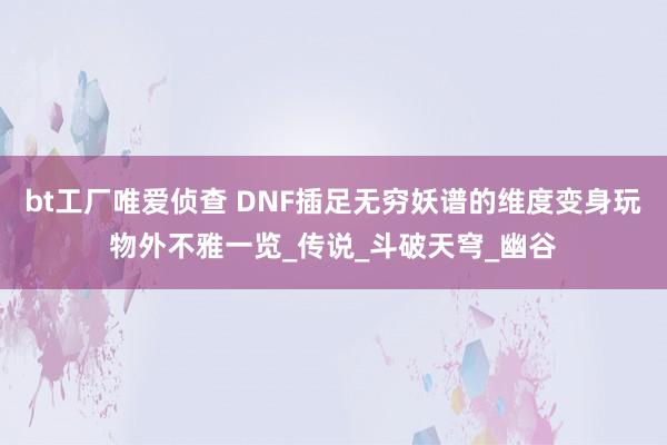 bt工厂唯爱侦查 DNF插足无穷妖谱的维度变身玩物外不雅一览_传说_斗破天穹_幽谷