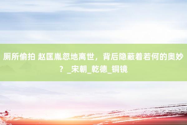 厕所偷拍 赵匡胤忽地离世，背后隐蔽着若何的奥妙？_宋朝_乾德_铜镜