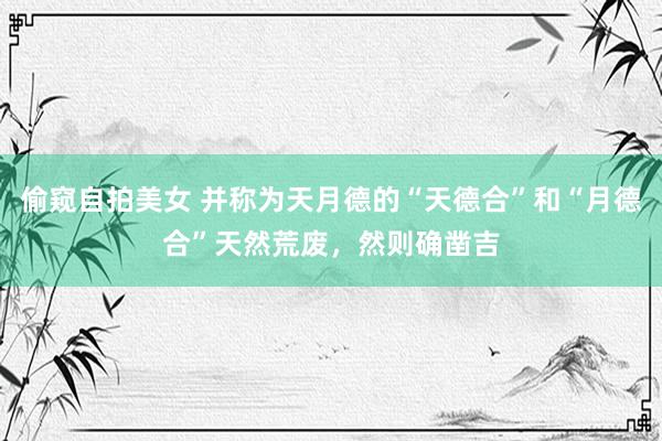 偷窥自拍美女 并称为天月德的“天德合”和“月德合”天然荒废，然则确凿吉
