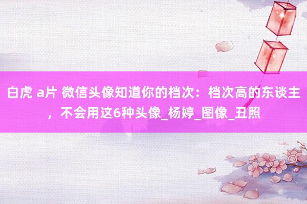 白虎 a片 微信头像知道你的档次：档次高的东谈主，不会用这6种头像_杨婷_图像_丑照