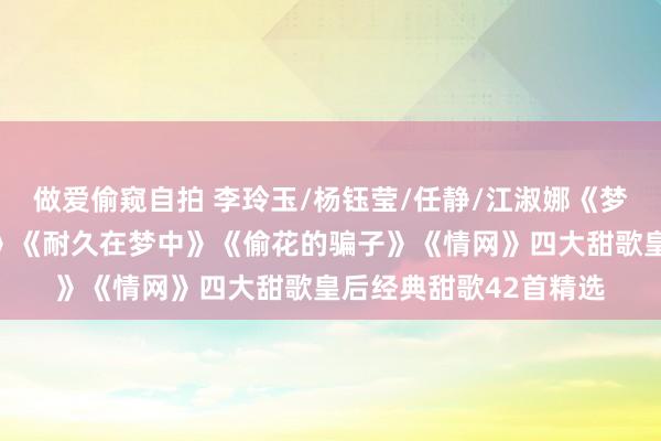做爱偷窥自拍 李玲玉/杨钰莹/任静/江淑娜《梦中花》《等你好几回》《耐久在梦中》《偷花的骗子》《情网》四大甜歌皇后经典甜歌42首精选