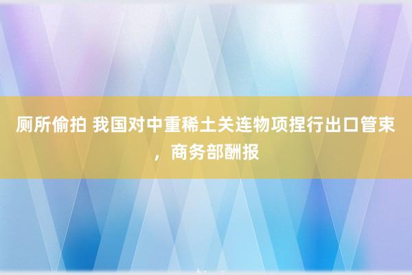厕所偷拍 我国对中重稀土关连物项捏行出口管束，商务部酬报