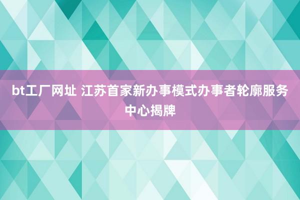 bt工厂网址 江苏首家新办事模式办事者轮廓服务中心揭牌