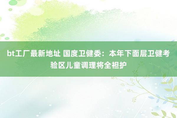 bt工厂最新地址 国度卫健委：本年下面层卫健考验区儿童调理将全袒护