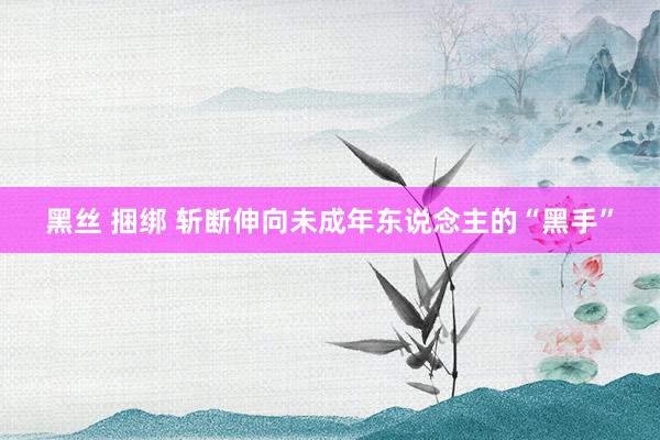 黑丝 捆绑 斩断伸向未成年东说念主的“黑手”