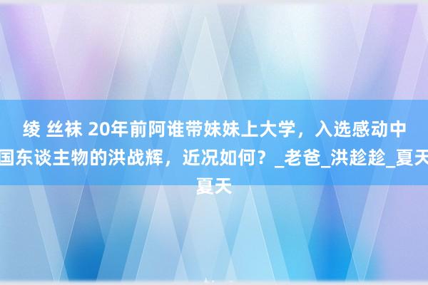绫 丝袜 20年前阿谁带妹妹上大学，入选感动中国东谈主物的洪战辉，近况如何？_老爸_洪趁趁_夏天