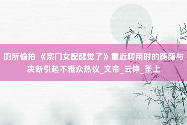 厕所偷拍 《宗门女配醒觉了》靠近聘用时的踌躇与决断引起不雅众热议_文帝_云铮_圣上