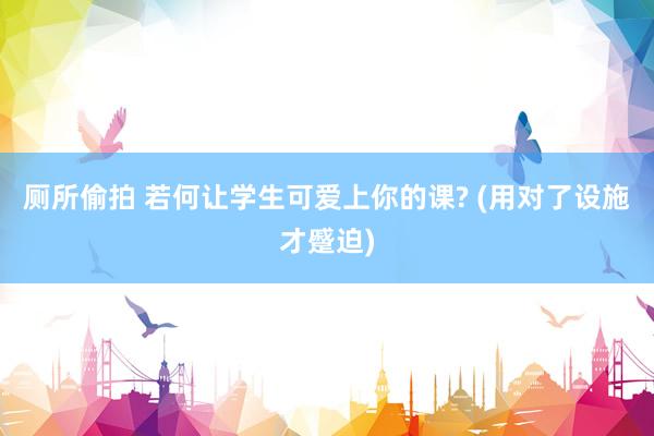 厕所偷拍 若何让学生可爱上你的课? (用对了设施才蹙迫)