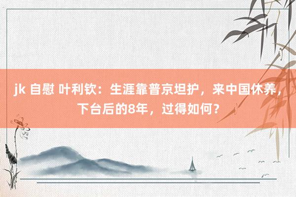 jk 自慰 叶利钦：生涯靠普京坦护，来中国休养，下台后的8年，过得如何？