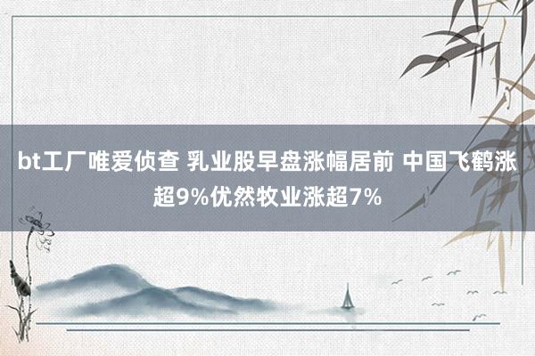 bt工厂唯爱侦查 乳业股早盘涨幅居前 中国飞鹤涨超9%优然牧业涨超7%