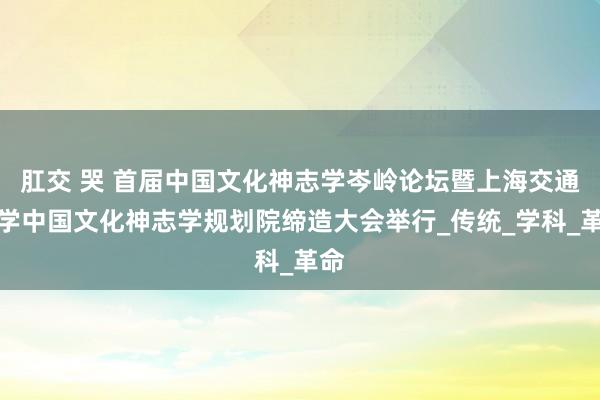 肛交 哭 首届中国文化神志学岑岭论坛暨上海交通大学中国文化神志学规划院缔造大会举行_传统_学科_革命