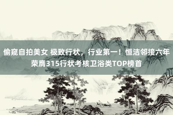 偷窥自拍美女 极致行状，行业第一！恒洁邻接六年荣膺315行状考核卫浴类TOP榜首