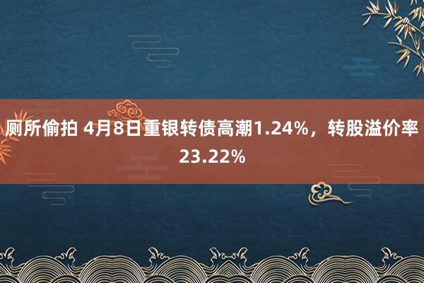厕所偷拍 4月8日重银转债高潮1.24%，转股溢价率23.22%